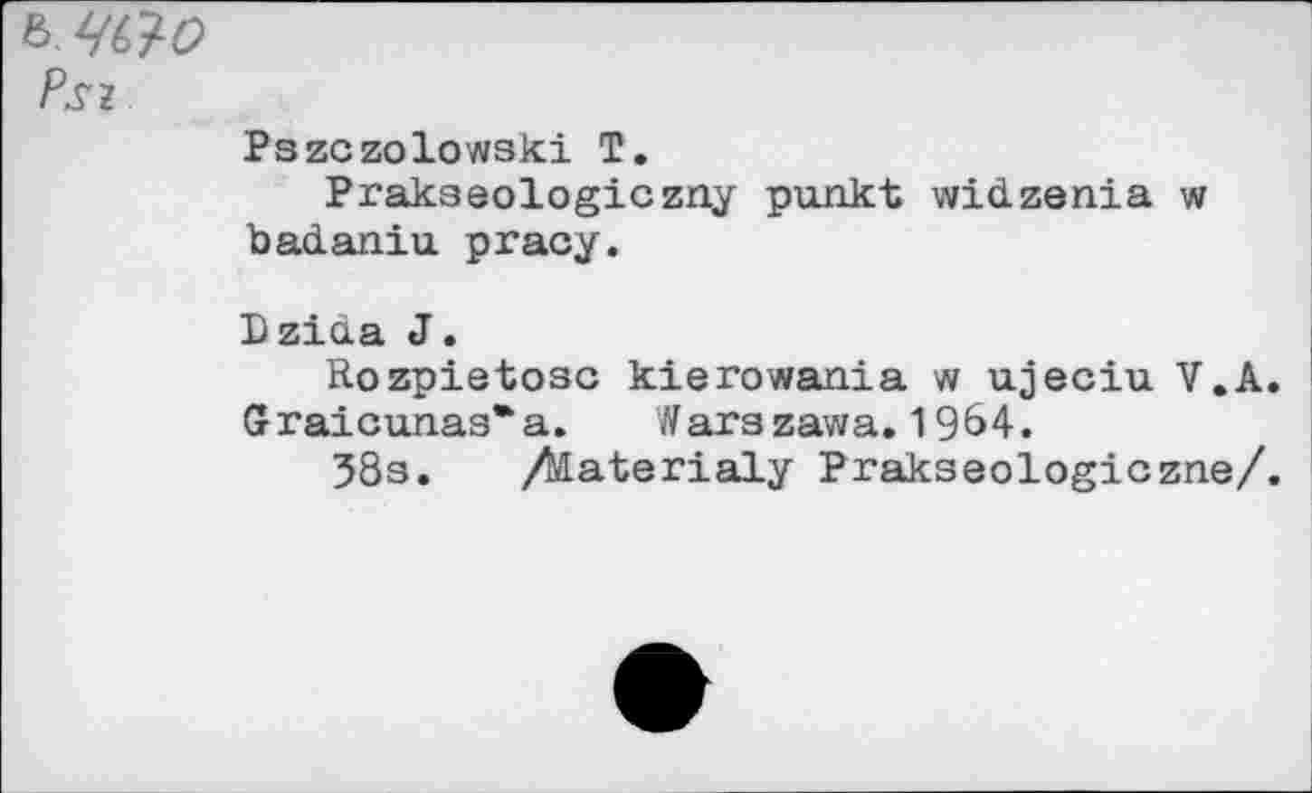 ﻿Psz
Pszczolowski T.
Prakseologiczny punkt widzenia w badaniu pracy.
Dzida J.
Rozpietosc kierowania w ujeciu V.A. Graicunas*a. Warszawa. 1964.
38s. /Æaterialy Prakseologiczne/.